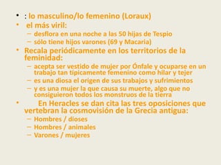 • : lo masculino/lo femenino (Loraux)
• el más viril:
    – desflora en una noche a las 50 hijas de Tespio
    – sólo tiene hijos varones (69 y Macaria)
• Recala periódicamente en los territorios de la
  feminidad:
    – acepta ser vestido de mujer por Ónfale y ocuparse en un
      trabajo tan típicamente femenino como hilar y tejer
    – es una diosa el origen de sus trabajos y sufrimientos
    – y es una mujer la que causa su muerte, algo que no
      consiguieron todos los monstruos de la tierra
•       En Heracles se dan cita las tres oposiciones que
    vertebran la cosmovisión de la Grecia antigua:
    – Hombres / dioses
    – Hombres / animales
    – Varones / mujeres
 