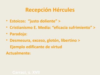 Recepción Hércules
• Estoicos: “justo doliente” >
• Cristianismo E. Media: “eficacia sufrimiento” >
• Paradoja:
• Desmesura, exceso, glotón, libertino >
  Ejemplo edificante de virtud
Actualmente:



    Carraci, s. XVII
 