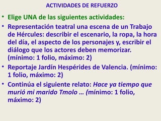 ACTIVIDADES DE REFUERZO
• Elige UNA de las siguientes actividades:
• Representación teatral una escena de un Trabajo
  de Hércules: describir el escenario, la ropa, la hora
  del día, el aspecto de los personajes y, escribir el
  diálogo que los actores deben memorizar.
  (mínimo: 1 folio, máximo: 2)
• Reportaje Jardín Hespérides de Valencia. (mínimo:
  1 folio, máximo: 2)
• Continúa el siguiente relato: Hace ya tiempo que
  murió mi marido Tmolo … (mínimo: 1 folio,
  máximo: 2)
 