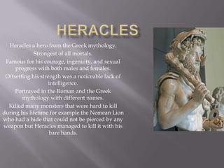 Heracles a hero from the Greek mythology.
              Strongest of all mortals.
 Famous for his courage, ingenuity, and sexual
     progress with both males and females.
 Offsetting his strength was a noticeable lack of
                    intelligence.
     Portrayed in the Roman and the Greek
        mythology with different names.
  Killed many monsters that were hard to kill
during his lifetime for example the Nemean Lion
who had a hide that could not be pierced by any
weapon but Heracles managed to kill it with his
                    bare hands.
 