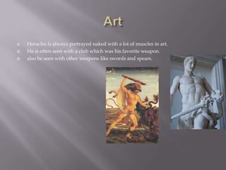    Heracles is always portrayed naked with a lot of muscles in art.
   He is often seen with a club which was his favorite weapon.
   also be seen with other weapons like swords and spears.
 