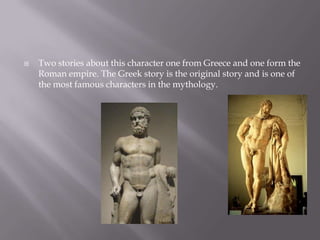    Two stories about this character one from Greece and one form the
    Roman empire. The Greek story is the original story and is one of
    the most famous characters in the mythology.
 