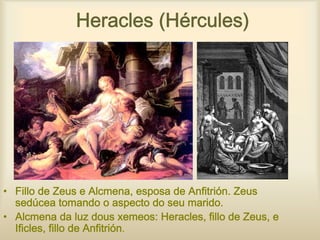 Heracles (Hércules)




• Fillo de Zeus e Alcmena, esposa de Anfitrión. Zeus
  sedúcea tomando o aspecto do seu marido.
• Alcmena da luz dous xemeos: Heracles, fillo de Zeus, e
  Ificles, fillo de Anfitrión.
 