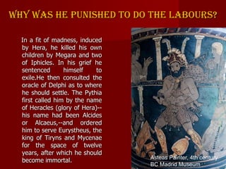 Why was he punished to do the labours?
In a fit of madness, induced
by Hera, he killed his own
children by Megara and two
...