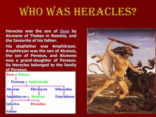 Who was heracles?
Heracles was the son of Zeus by
Alcmene of Thebes in Boeotia, and
the favourite of his father.
His stepf...