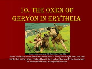 10. The oxen of
Geryon in Erytheia
These ten labours were performed by Heracles in the space of eight years and one
month;...