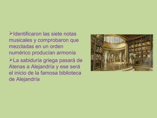Identificaron las siete notas
musicales y comprobaron que
mezcladas en un orden
numérico producían armonía
La sabiduría griega pasará de
Atenas a Alejandría y ese será
el inicio de la famosa biblioteca
de Alejandría

 