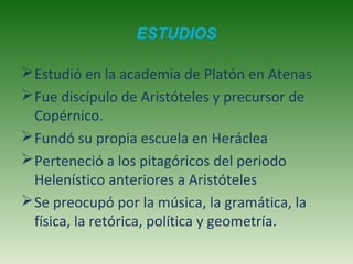 ESTUDIOS
 Estudió en la academia de Platón en Atenas
 Fue discípulo de Aristóteles y precursor de
Copérnico.
 Fundó su propia escuela en Heráclea
 Perteneció a los pitagóricos del periodo
Helenístico anteriores a Aristóteles
 Se preocupó por la música, la gramática, la
física, la retórica, política y geometría.

 