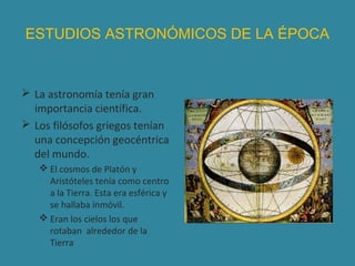 ESTUDIOS ASTRONÓMICOS DE LA ÉPOCA

 La astronomía tenía gran
importancia científica.
 Los filósofos griegos tenían
una concepción geocéntrica
del mundo.
 El cosmos de Platón y
Aristóteles tenía como centro
a la Tierra. Esta era esférica y
se hallaba inmóvil.
 Eran los cielos los que
rotaban alrededor de la
Tierra

 