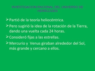 INVESTIGACION RACIONAL DEL UNIVERSO DE
HERÁCLIDES

 Partió de la teoría heliocéntrica.
 Pero sugirió la idea de la rotación de la Tierra,
dando una vuelta cada 24 horas.
 Consideró fijas a las estrellas.
 Mercurio y Venus giraban alrededor del Sol,
más grande y cercano a ellos.

 