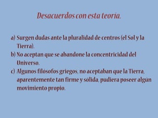 Desacuerdos con esta teoría.
a) Surgen dudas ante la pluralidad de centros (el Sol y la
Tierra).
b) No aceptan que se abandone la concentricidad del
Universo.
c) Algunos filósofos griegos, no aceptaban que la Tierra,
aparentemente tan firme y sólida, pudiera poseer algún
movimiento propio.

 