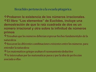 Heráclides perteneció a la escuela pitagórica.
Probaron la existencia de los números irracionales.
El libro “Los elementos” de Euclides, incluye una
demostración de que la raíz cuadrada de dos es un
número irracional y otra sobre la infinitud de números
primos
Pensaban que los números deberían expresar hechos fundamentales de la
naturaleza
Buscaron las diferentes combinaciones existentes entre los números, para
entender la naturaleza
Los matemáticos griegos usaban el razonamiento deductivo
Se interesaban por las matemáticas puras y por la idea de perfección
asociada a ellas.

 