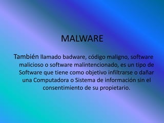 MALWARE
También llamado badware, código maligno, software
malicioso o software malintencionado, es un tipo de
Software que tiene como objetivo infiltrarse o dañar
una Computadora o Sistema de información sin el
consentimiento de su propietario.
 