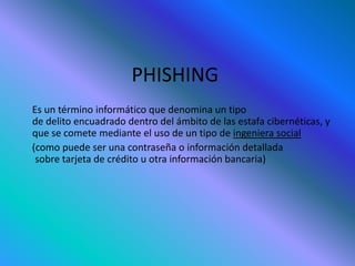 PHISHING
Es un término informático que denomina un tipo
de delito encuadrado dentro del ámbito de las estafa cibernéticas, y
que se comete mediante el uso de un tipo de ingeniera social
(como puede ser una contraseña o información detallada
sobre tarjeta de crédito u otra información bancaria)
 