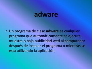 adware
• Un programa de clase adware es cualquier
programa que automáticamente se ejecuta,
muestra o baja publicidad wed al computador
después de instalar el programa o mientras se
está utilizando la aplicación.
 