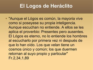 El Logos de Heráclito "Aunque el Lógos es común, la mayoria vive como si poseyese su propia inteligencia. Aunque escuchan no entiende. A ellos se les aplica el proverbio: Presentes pero ausentes. El Lógos es eterno, no lo entiende los hombres al escucharlo por primera vez ni después de que lo han oído. Los que velan tiene un cosmos único y común; los que duermen retornan al suyo propio y particular"  Fr.2,34,1,89  