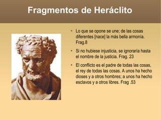 Fragmentos de Heráclito Lo que se opone se une; de las cosas diferentes [nace] la más bella armonía. Frag.8 Si no hubiese injusticia, se ignoraría hasta el nombre de la justicia. Frag. 23 El conflicto es el padre de todas las cosas, el rey de todas las cosas. A unos ha hecho dioses y a otros hombres; a unos ha hecho esclavos y a otros libres. Frag .53  