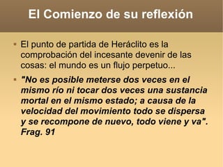 El Comienzo de su reflexión El punto de partida de Heráclito es la comprobación del incesante devenir de las cosas: el mundo es un flujo perpetuo...  "No es posible meterse dos veces en el mismo río ni tocar dos veces una sustancia mortal en el mismo estado; a causa de la velocidad del movimiento todo se dispersa y se recompone de nuevo, todo viene y va". Frag. 91 