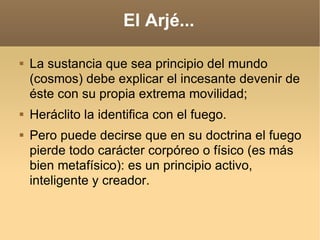 El Arjé... La sustancia que sea principio del mundo (cosmos) debe explicar el incesante devenir de éste con su propia extrema movilidad;  Heráclito la identifica con el fuego.  Pero puede decirse que en su doctrina el fuego pierde todo carácter corpóreo o físico (es más bien metafísico): es un principio activo, inteligente y creador.  