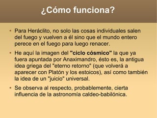 ¿Cómo funciona? Para Heráclito, no solo las cosas individuales salen del fuego y vuelven a él sino que el mundo entero perece en el fuego para luego renacer.  He aquí la imagen del  "ciclo cósmico"  la que ya fuera apuntada por Anaximandro, ésto es, la antigua idea griega del "eterno retorno" (que volverá a aparecer con Platón y los estoicos), así como también la idea de un "juicio" universal.  Se observa al respecto, probablemente, cierta influencia de la astronomía caldeo-babilónica.  