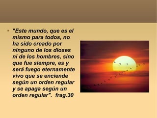 "Este mundo, que es el mismo para todos, no ha sido creado por ninguno de los dioses ni de los hombres, sino que fue siempre, es y será fuego eternamente vivo que se enciende según un orden regular y se apaga según un orden regular".  frag.30 