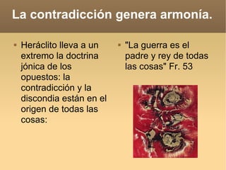 La contradicción genera armonía. Heráclito lleva a un extremo la doctrina jónica de los opuestos: la contradicción y la discondia están en el origen de todas las cosas:  "La guerra es el padre y rey de todas las cosas" Fr. 53 