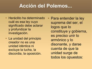 Acción del Polemos... Heráclito ha determinado cuál es esa ley cuyo significado debe aclarar y profundizar la investigación.  La unidad del principio creador no es una unidad idéntica ni excluye la lucha, la discordia, la oposición.  Para entender la ley suprema del ser, el logos que lo constituye y gobierna, es preciso unir lo armónico y lo disonante, y darse cuenta de que la unidad surge de todos los opuestos:  