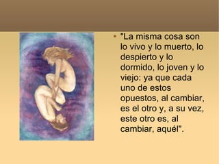 "La misma cosa son lo vivo y lo muerto, lo despierto y lo dormido, lo joven y lo viejo: ya que cada uno de estos opuestos, al cambiar, es el otro y, a su vez, este otro es, al cambiar, aquél". 