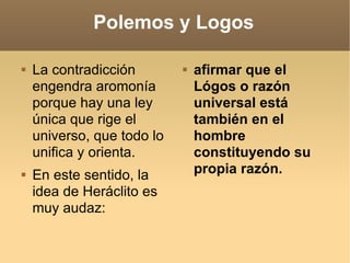 Polemos y Logos La contradicción engendra aromonía porque hay una ley única que rige el universo, que todo lo unifica y orienta. En este sentido, la idea de Heráclito es muy audaz:  afirmar que el Lógos o razón universal está también en el hombre constituyendo su propia razón. 