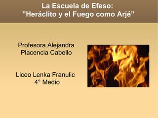 La Escuela de Efeso:  ”Heráclito y el Fuego como Arjé” Profesora Alejandra Placencia Cabello Liceo Lenka Franulic  4° Medio 
