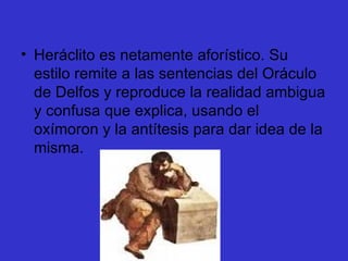 Heráclito es netamente aforístico. Su estilo remite a las sentencias del Oráculo de Delfos y reproduce la realidad ambigua y confusa que explica, usando el oxímoron y la antítesis para dar idea de la misma.  