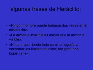 algunas frases de Heráclito:  «Ningún hombre puede bañarse dos veces en el mismo río».  «La armonía invisible es mayor que la armonía visible».  «Ni aun recorriendo todo camino llegarás a encontrar los límites del alma; tan profundo logos tiene».  