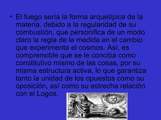 El fuego sería la forma arquetípica de la materia, debido a la regularidad de su combustión, que personifica de un modo claro la regla de la medida en el cambio que experimenta el cosmos. Así, es comprensible que se le conciba como constitutivo mismo de las cosas, por su misma estructura activa, lo que garantiza tanto la unidad de los opuestos como su oposición, así como su estrecha relación con el Logos.  
