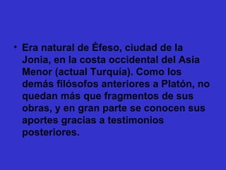 Era natural de Éfeso, ciudad de la Jonia, en la costa occidental del Asia Menor (actual Turquía). Como los demás filósofos anteriores a Platón, no quedan más que fragmentos de sus obras, y en gran parte se conocen sus aportes gracias a testimonios posteriores. 