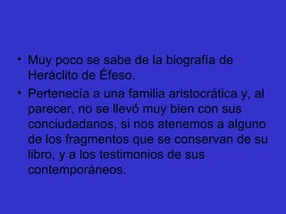 Muy poco se sabe de la biografía de Heráclito de Éfeso. Pertenecía a una familia aristocrática y, al parecer, no se llevó muy bien con sus conciudadanos, si nos atenemos a alguno de los fragmentos que se conservan de su libro, y a los testimonios de sus contemporáneos.  