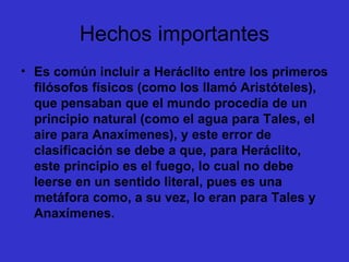 Hechos importantes Es común incluir a Heráclito entre los primeros filósofos físicos (como los llamó Aristóteles), que pensaban que el mundo procedía de un principio natural (como el agua para Tales, el aire para Anaxímenes), y este error de clasificación se debe a que, para Heráclito, este principio es el fuego, lo cual no debe leerse en un sentido literal, pues es una metáfora como, a su vez, lo eran para Tales y Anaxímenes.  
