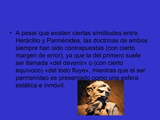 A pesar que existen ciertas similitudes entre Heráclito y Parménides, las doctrinas de ambos siempre han sido contrapuestas (con cierto margen de error), ya que la del primero suele ser llamada «del devenir» o (con cierto equívoco) «del todo fluye», mientras que el ser parmenídeo es presentado como una esfera estática e inmóvil. 