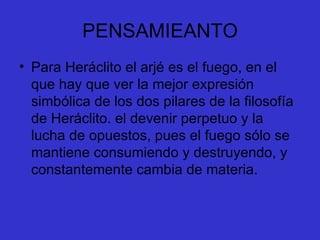 PENSAMIEANTO Para Heráclito el arjé es el fuego, en el que hay que ver la mejor expresión simbólica de los dos pilares de la filosofía de Heráclito. el devenir perpetuo y la lucha de opuestos, pues el fuego sólo se mantiene consumiendo y destruyendo, y constantemente cambia de materia.  