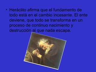 Heráclito afirma que el fundamento de todo está en el cambio incesante. El ente deviene, que todo se transforma en un proceso de continuo nacimiento y destrucción al que nada escapa.  