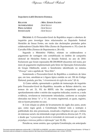 INQUÉRITO 4.453 DISTRITO FEDERAL
RELATOR : MIN. EDSON FACHIN
AUTOR(A/S)(ES) :SOB SIGILO
PROC.(A/S)(ES) :SOB SIGILO
INVEST.(A/S) :SOB SIGILO
DECISÃO: 1. O Procurador-Geral da República requer a abertura de
inquérito para investigar fatos relacionados ao Deputado Federal
Heráclito de Sousa Fortes, em razão das declarações prestadas pelos
colaboradores Cláudio Melo Filho (Termo de Depoimento n. 37) e José de
Carvalho Filho (Termos de Depoimento n. 28 e 43).
Segundo o Ministério Público, relatam os colaboradores o
pagamento de vantagem não contabilizada no âmbito de campanha
eleitoral de Heráclito Fortes ao Senado Federal, no ano de 2010.
Esclarecem que foram repassados R$ 200.000,00 (duzentos mil reais), por
meio de pagamento implementado pelo Setor de Operações Estruturadas
do Grupo Odebrecht, sendo o beneficiário identificado no sistema
“Drousys” com o apelido de “Boca Mole”.
Sustentando o Procurador-Geral da República a existência de fatos
que, em tese, amoldam-se à figura típica contida no art. 350 do Código
Eleitoral, postula, por fim, “o levantamento do sigilo dos autos” (fl. 6).
2. Como sabido, apresentado o pedido de instauração de inquérito
pelo Procurador-Geral da República, incumbe ao Relator deferi-lo, nos
termos do art. 21, XV, do RISTF, não lhe competindo qualquer
aprofundamento sobre o mérito das suspeitas indicadas, exceto se, a toda
evidência, revelarem-se inteiramente infundadas, conforme as exceções
elencadas nas letras “a” a “e”, da norma regimental, as quais, registro,
não se fazem presentes no caso.
3. Com relação ao pleito de levantamento do sigilo dos autos, anoto
que, como regra geral, a Constituição Federal veda a restrição à
publicidade dos atos processuais, ressalvada a hipótese em que a defesa
do interesse social e da intimidade exigir providência diversa (art. 5º, LX),
e desde que “a preservação do direito à intimidade do interessado no sigilo não
prejudique o interesse público à informação” (art. 93, IX).
Percebe-se, nesse cenário, que a própria Constituição, em antecipado
Supremo Tribunal Federal
Documento assinado digitalmente conforme MP n° 2.200-2/2001 de 24/08/2001, que institui a Infraestrutura de Chaves Públicas Brasileira - ICP-Brasil. O
documento pode ser acessado no endereço eletrônico http://www.stf.jus.br/portal/autenticacao/ sob o número 12701578.
 