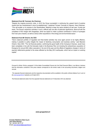 Statement from Mr Tommasi, the Chairman
   ”Despite the ongoing economic crisis, in 2012 the Group succeeded in continuing the upward trend of positive
   results that has characterised it since its establishment,” explained Tomaso Tommasi di Vignano, Hera Chairman.
   “This will enable us to propose to the Shareholders’ Meeting to keep the same dividend as last year, 9 cents per
   share. The Group’s expansion activities in such a difficult year are also of particular significance, above all with the
   completion of the merger with AcegasAps, which we expect to make a positive contribution in terms of synergies
   from next year onwards, as well as various other acquisitions in the energy and environmental sector.”

   Statement from Mr Chiarini, the CEO
   ”Hera’s balanced portfolio of regulated and free-market activities has once again proven to be highly effective,
   making it possible to partly mitigate the impact of declining consumption and business activity,” said Maurizio
   Chiarini, Hera CEO. “The net financial position, confirming the good health of the Company’s finances, would have
   been completely in line with the forecasts made in the Business Plan not including the extraordinary acquisition of
   Energonut for around €50 million executed at the end of the year and the effects of legislative changes in terms of
   payment deferments granted to the areas affected by the May 2012 earthquake, which had an impact on working
   capital.”




   Pursuant to Article 154-bis, paragraph 2 of the Italian Consolidated Finance Act, the Chief Financial Officer, Luca Moroni, declares
   that the information contained in this press release corresponds to the entries made in the accounting documents, ledgers and
   records.


    The separate financial statements and the respective documentation will be available to the public at Borsa Italiana S.p.A. and on
   the www.gruppohera.it website as of 8 April 2013.


   The financial statements taken from the separate financial statements at 31 December 2012 are attached.




                                              www.gruppohera.it




Investor Relations Hera S.p.A.
Jens Klint Hansen
Tel. +39 051 28 77 37
Email: jens.hansen@gruppohera.it
 