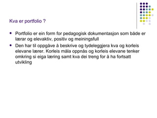 Kva er portfolio ? Portfolio er ein form for pedagogisk dokumentasjon som både er lærar og elevaktiv, positiv og meiningsfull Den har til oppgåve å beskrive og tydel e ggjera kva og korleis elevane lærer. Korleis måla oppnås og korleis elevane tenker omkring si eiga læring samt kva dei treng for å ha fortsatt utvikling 