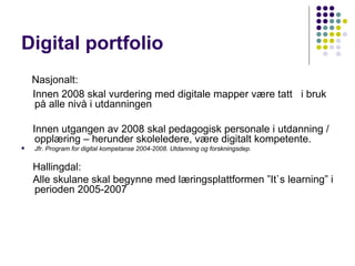 Digital portfolio   Nasjonalt: Innen 2008 skal vurdering med digitale mapper være tatt  i bruk på alle nivå i utdanningen    Innen utgangen av 2008 skal pedagogisk personale i utdanning / opplæring – herunder skoleledere, være digitalt kompetente.  Jfr. Program for digital kompetanse 2004-2008. Utdanning og forskningsdep. Hallingdal: Alle skulane skal begynne med læringsplattformen ”It`s learning” i perioden 2005-2007 