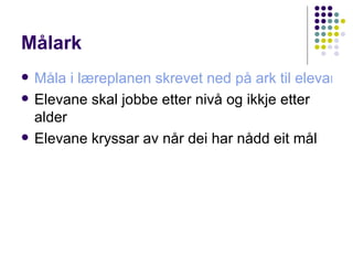 Målark Måla i læreplanen skrevet ned på ark til elevane Elevane skal jobbe etter nivå og ikkje etter alder Elevane kryssar av når dei har nådd eit mål 