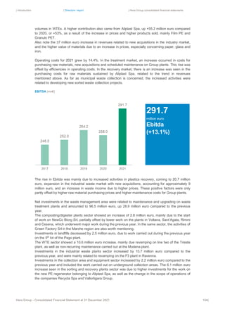 | Introduction | Directors’ report | Hera Group consolidated financial statements
Hera Group - Consolidated Financial Statement at 31 December 2021 104|
volumes in WTEs. A higher contribution also came from Aliplast Spa, up +55.2 million euro compared
to 2020, or +53%, as a result of the increase in prices and higher products sold, mainly Film PE and
Granulo PET.
Also note the 37 million euro increase in revenues related to new acquisitions in the industry market,
and the higher value of materials due to an increase in prices, especially concerning paper, glass and
iron.
Operating costs for 2021 grew by 14.4%. In the treatment market, an increase occurred in costs for
purchasing raw materials, new acquisitions and scheduled maintenance on Group plants. This rise was
offset by efficiencies in operating costs. In the recovery market, there is an increase was seen in the
purchasing costs for raw materials sustained by Aliplast Spa, related to the trend in revenues
mentioned above. As far as municipal waste collection is concerned, the increased activities were
related to developing new sorted waste collection projects.
EBITDA (mn€)
The rise in Ebitda was mainly due to increased activities in plastics recovery, coming to 20.7 million
euro, expansion in the industrial waste market with new acquisitions, accounting for approximately 9
million euro, and an increase in waste income due to higher prices. These positive factors were only
partly offset by higher raw material purchasing prices and higher maintenance costs for Group plants.
Net investments in the waste management area were related to maintenance and upgrading on waste
treatment plants and amounted to 96.5 million euro, up 28.9 million euro compared to the previous
year.
The composting/digester plants sector showed an increase of 2.8 million euro, mainly due to the start
of work on NewCo Biorg Srl, partially offset by lower work on the plants in Voltana, Sant’Agata, Rimini
and Cesena, which underwent major work during the previous year. In the same sector, the activities of
Green Factory Srl in the Marche region are also worth mentioning.
Investments in landfills decreased by 2.5 million euro, due to work carried out during the previous year
on the 5th
lot of the Pago plant.
The WTE sector showed a 10.6 million euro increase, mainly due revamping on line two of the Trieste
plant, as well as non-recurring maintenance carried out at the Modena plant.
Investments in the industrial waste plants sector increased by 10.7 million euro compared to the
previous year, and were mainly related to revamping on the F3 plant in Ravenna.
Investments in the collection area and equipment sector increased by 2.2 million euro compared to the
previous year and included the work carried out on underground collection areas. The 6.1 million euro
increase seen in the sorting and recovery plants sector was due to higher investments for the work on
the new PE regenerator belonging to Aliplast Spa, as well as the change in the scope of operations of
the companies Recycla Spa and Vallortigara Group.
291.7
million euro
Ebitda
(+13.1%)
 