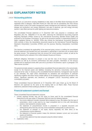 | Introduction | Directors’ report | Hera Group consolidated financial statements
Hera Group - Consolidated Financial Statement at 31 December 2021 120|
EXPLANATORY NOTES
Accounting policies
Hera S.p.A. is a joint-stock company established in Italy, listed on the Milan Stock Exchange and with
registered office in Bologna, Viale Berti Pichat 2/4. Hera Spa and its subsidiaries (the Hera Group)
operate mainly in Italy in the waste management (waste management and treatment), water (aqueduct,
sewage and purification) and energy (distribution and sale of electricity, gas and energy services)
sectors; it also offers services for public lighting and telecommunications.
The consolidated financial statement at 31 December 2021 was prepared in compliance with
Regulation (EC) No. 1606/2002 of 19 July 2002, observing the International Accounting Financial
Reporting Standards (IFRSs) issued by the International Accounting Standard Board (IASB) and
endorsed by the European Commission, as well as the provisions enacted in implementing Article 9 of
Italian Legislative Decree no. 38/2005. IFRSs also include the International Accounting Standards
(IAS) currently in force, the interpretative documents issued by the International Financial Reporting
Standards Interpretation Committee (IFRSIC) and the previous Standing Interpretation Committee
(SIC).
The directors considered the applicability of the assumed going concern in drafting the consolidated
financial statement and decided that such assumption is appropriate in that there are no doubts about
the going concern. This assessment took into account the current pandemic context, as well as the
context induced by the outbreak of the conflict between Russia and Ukraine.
Sufficient obligatory information to present a true and fair view of the Group’s capital-financial
conditions as well as its economic performance has been provided. Information on the Group’s
activities and on significant events after year end is provided in the Directors’ report, in paragraph 1.03
"Main events occurred".
The general principle adopted in preparing these consolidated financial statements is the cost principle,
except for the financial assets and liabilities (including the derivative instruments), which were
measured at fair value. In drawing up the consolidated financial statement, management was required
to use estimates; the major areas characterised by valuations and assumptions of particular
significance together with those having notable effects on the situations presented are provided in the
section “Significant estimates and valuations” of paragraph 2.02.03 “Accounting policies and
consolidation principles”.
These consolidated financial statements at 31 December 2021 were drawn up by the Board of
Directors and approved by the same at the meeting held on 23 March 2022. These financial
statements underwent limited auditing by Deloitte & Touche Spa.
Financial statement content and format
These consolidated financial statements comprise:
▪ primary reporting formats; they are the same as those used for the consolidated financial
statements for the year ended 31 December 2020 and have the following features:
– the income statement includes individual items analysed by type. We believe that this type of
presentation, which is also used by our major competitors and is in line with international
practice, best represents company results;
– the statement of comprehensive income is presented in a separate document and
distinguishing items that may and may not be reclassified subsequently to profit and loss.
– the statement of changes in net equity reports separately the other items of the
comprehensive income statement;
– the statement of financial position makes the distinction between current and non-current
assets and liabilities.
– the cash-flow statement has been prepared using the indirect method;
▪ explanatory notes
2.02
2.02.01
 