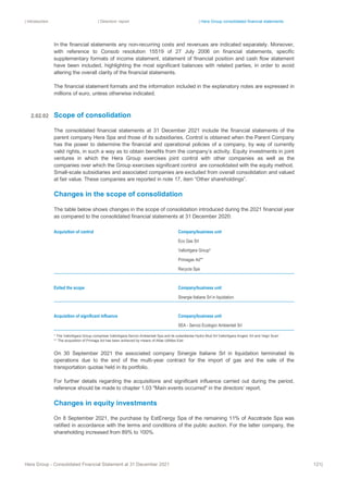 | Introduction | Directors’ report | Hera Group consolidated financial statements
Hera Group - Consolidated Financial Statement at 31 December 2021 121|
In the financial statements any non-recurring costs and revenues are indicated separately. Moreover,
with reference to Consob resolution 15519 of 27 July 2006 on financial statements, specific
supplementary formats of income statement, statement of financial position and cash flow statement
have been included, highlighting the most significant balances with related parties, in order to avoid
altering the overall clarity of the financial statements.
The financial statement formats and the information included in the explanatory notes are expressed in
millions of euro, unless otherwise indicated.
Scope of consolidation
The consolidated financial statements at 31 December 2021 include the financial statements of the
parent company Hera Spa and those of its subsidiaries. Control is obtained when the Parent Company
has the power to determine the financial and operational policies of a company, by way of currently
valid rights, in such a way as to obtain benefits from the company’s activity. Equity investments in joint
ventures in which the Hera Group exercises joint control with other companies as well as the
companies over which the Group exercises significant control are consolidated with the equity method.
Small-scale subsidiaries and associated companies are excluded from overall consolidation and valued
at fair value. These companies are reported in note 17, item “Other shareholdings”.
Changes in the scope of consolidation
The table below shows changes in the scope of consolidation introduced during the 2021 financial year
as compared to the consolidated financial statements at 31 December 2020:
Acquisition of control Company/business unit
Eco Gas Srl
Vallortigara Group*
Primagas Ad**
Recycla Spa
Exited the scope Company/business unit
Sinergie Italiane Srl in liquidation
Acquisition of significant influence Company/business unit
SEA - Servizi Ecologici Ambientali Srl
* The Vallortigara Group comprises Vallortigara Servizi Ambientali Spa and its subsidiaries Hydro Mud Srl Vallortigara Angelo Srl and Vegri Scarl
** The acquisition of Primaga Ad has been achieved by means of Atlas Utilities Ead
On 30 September 2021 the associated company Sinergie Italiane Srl in liquidation terminated its
operations due to the end of the multi-year contract for the import of gas and the sale of the
transportation quotas held in its portfolio.
For further details regarding the acquisitions and significant influence carried out during the period,
reference should be made to chapter 1.03 "Main events occurred" in the directors’ report.
Changes in equity investments
On 8 September 2021, the purchase by EstEnergy Spa of the remaining 11% of Ascotrade Spa was
ratified in accordance with the terms and conditions of the public auction. For the latter company, the
shareholding increased from 89% to 100%.
2.02.02
 