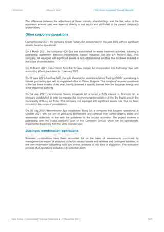 | Introduction | Directors’ report | Hera Group consolidated financial statements
Hera Group - Consolidated Financial Statement at 31 December 2021 122|
The difference between the adjustment of these minority shareholdings and the fair value of the
equivalent amount paid was reported directly in net equity and attributed to the parent company’s
shareholders.
Other corporate operations
During the year 2021, the company Green Factory Srl, incorporated in the year 2020 with no significant
assets, became operational.
On 3 March 2021, the company HEA Spa was established for waste treatment activities, following a
partnership agreement between Herambiente Servizi Industriali Srl and Eni Rewind Spa. This
company, not equipped with significant assets, is not yet operational and has thus not been included in
the scope of consolidation.
On 29 March 2021, Hera Comm Nord-Est Srl was merged by incorporation into EstEnergy Spa, with
accounting effects backdated to 1 January 2021.
On 28 June 2021 AresGas EAD, the sole shareholder, established Ares Trading EOOD, specialising in
natural gas trading and with its registered office in Varna, Bulgaria. The company became operational
in the last three months of the year, having obtained a specific license from the Bulgarian energy and
water regulation authority.
On 14 July 2021, Herambiente Servizi Industriali Srl acquired a 31% interest in Tremonti Srl, a
company established in order to manage the environmental remediation of the Tre Monti area in the
municipality of Bussi sul Tirino. This company, not equipped with significant assets, has thus not been
included in the scope of consolidation.
On 30 July 2021, Herambiente Spa established Biorg Srl, a company that became operational in
October 2021 with the aim of producing biomethane and compost from sorted organic waste and
wastewater collection, in line with the guidelines of the circular economy. The project involves a
partnership with the Inalca company (part of the Cremonini Group) which will be operationally
implemented beginning from the 2022 financial year.
Business combination operations
Business combinations have been accounted for on the basis of assessments conducted by
management in respect of analyses of the fair value of assets and liabilities and contingent liabilities, in
line with information concerning facts and events available at the date of acquisition. The evaluation
process of all operations ended on 31 December 2021.
 