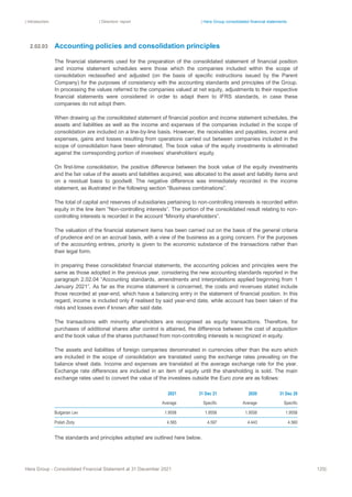 | Introduction | Directors’ report | Hera Group consolidated financial statements
Hera Group - Consolidated Financial Statement at 31 December 2021 125|
Accounting policies and consolidation principles
The financial statements used for the preparation of the consolidated statement of financial position
and income statement schedules were those which the companies included within the scope of
consolidation reclassified and adjusted (on the basis of specific instructions issued by the Parent
Company) for the purposes of consistency with the accounting standards and principles of the Group.
In processing the values referred to the companies valued at net equity, adjustments to their respective
financial statements were considered in order to adapt them to IFRS standards, in case these
companies do not adopt them.
When drawing up the consolidated statement of financial position and income statement schedules, the
assets and liabilities as well as the income and expenses of the companies included in the scope of
consolidation are included on a line-by-line basis. However, the receivables and payables, income and
expenses, gains and losses resulting from operations carried out between companies included in the
scope of consolidation have been eliminated. The book value of the equity investments is eliminated
against the corresponding portion of investees’ shareholders’ equity.
On first-time consolidation, the positive difference between the book value of the equity investments
and the fair value of the assets and liabilities acquired, was allocated to the asset and liability items and
on a residual basis to goodwill. The negative difference was immediately recorded in the income
statement, as illustrated in the following section “Business combinations”.
The total of capital and reserves of subsidiaries pertaining to non-controlling interests is recorded within
equity in the line item “Non-controlling interests”. The portion of the consolidated result relating to non-
controlling interests is recorded in the account “Minority shareholders”.
The valuation of the financial statement items has been carried out on the basis of the general criteria
of prudence and on an accrual basis, with a view of the business as a going concern. For the purposes
of the accounting entries, priority is given to the economic substance of the transactions rather than
their legal form.
In preparing these consolidated financial statements, the accounting policies and principles were the
same as those adopted in the previous year, considering the new accounting standards reported in the
paragraph 2.02.04 “Accounting standards, amendments and interpretations applied beginning from 1
January 2021”. As far as the income statement is concerned, the costs and revenues stated include
those recorded at year-end, which have a balancing entry in the statement of financial position. In this
regard, income is included only if realised by said year-end date, while account has been taken of the
risks and losses even if known after said date.
The transactions with minority shareholders are recognised as equity transactions. Therefore, for
purchases of additional shares after control is attained, the difference between the cost of acquisition
and the book value of the shares purchased from non-controlling interests is recognized in equity.
The assets and liabilities of foreign companies denominated in currencies other than the euro which
are included in the scope of consolidation are translated using the exchange rates prevailing on the
balance sheet date. Income and expenses are translated at the average exchange rate for the year.
Exchange rate differences are included in an item of equity until the shareholding is sold. The main
exchange rates used to convert the value of the investees outside the Euro zone are as follows:
2021 31 Dec 21 2020 31 Dec 20
Average Specific Average Specific
Bulgarian Lev 1.9558 1.9558 1.9558 1.9558
Polish Zloty 4.565 4.597 4.443 4.560
The standards and principles adopted are outlined here below.
2.02.03
 