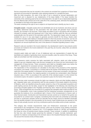 | Introduction | Directors’ report | Hera Group consolidated financial statements
Hera Group - Consolidated Financial Statement at 31 December 2021 127|
Service components that may be included in the contract are excluded from projections of future lease
payments and accounted for separately under operating expenses on a straight-line basis.
After the initial recognition, the value of the right of use is reduced by accrued depreciation and
impairment and is adjusted for any restatements of the lease liability. If the lease transfers the
ownership of the underlying asset at the end of the lease term, the right of use is depreciated beginning
from the effective date until the end of the useful life of the underlying asset, otherwise the depreciation
is calculated on the basis of the lease duration.
The asset consisting of the right of use is subject to an impairment test to identify any loss in value.
Intangible assets - Intangible assets which are identifiable and can be monitored, and whose cost can
be reliably determined based on the assumption that said assets will generate future economic
benefits, are recorded in the accounts. These assets are stated at cost in accordance with the policies
indicated for property, plant and equipment and, if they have a definite useful life, they are amortised
systematically over the period of the estimated useful life. The depreciation begins when the asset is
available for use or in any case begins to generate economic benefit for the Group. Assets under
construction includes costs relating to intangible assets for which the process of economic use has not
yet commenced. If the intangible assets have an indefinite useful life, they are not amortised but rather
subjected to an annual impairment test, even in the absence of indicators signalling losses in value.
Research costs are recorded in the income statement. Any development costs for new products and/or
processes are booked to the income statement in the year they are incurred, unless their use extends
over several years.
Industrial patent rights and rights of use of intellectual work are representative of assets that are
identifiable and capable of generating future economic benefits under the control of the Group. These
rights are amortised over their remaining useful lives.
The concessions mainly comprise the rights associated with networks, plants and other facilities
related to gas and integrated water cycle services managed by the Group and are instrumental to the
management of these services. These concessions were listed as intangible assets even before the
IFRIC 12 - Agreements for concession services - interpretation was first applied.
The depreciation of the concessions are calculated on the basis of the provisions of the respective
conventions, and namely: i) according to a constant rate for the shorter of the following two periods: the
useful life of the assets granted in concession and the duration of that same concession, provided that,
when this concession expires, the outgoing operator is not granted any compensation value (Residual
industrial value, or RIV); ii) according to the useful life of the individual assets if, at the moment the
concessions expire, the assets in question are expected to pass into the hands of the operator.
Public services under concession include the rights over networks, plants and other facilities related to
gas, integrated water cycle, and electricity (with the sole exception of the assets related to the territory
of Modena, which are classified among the assets owned by virtue of the associated acquisition) and
public lighting services (for the latter, except for that highlighted in the following note describing the
accounting principles applied to the “Payables and financing” item) linked to services managed by the
Group. These arrangements are accounted for by applying the intangible asset model provided for the
IFRIC 12 interpretation, since it was considered that the underlying concession arrangements do not
guarantee the existence of an unconditional right in favour of the concessionaire to receive cash or
other financial assets. Construction and improvement services carried out on behalf of the grantor are
accounted for as contract work in progress. Considering that most works are contracted out externally
and that on construction activities carried out internally the job margin cannot be identified individually
from the benefits included in the remuneration for the service, these infrastructures are reported on the
basis of costs actually incurred, net of any contributions paid by the entities and/or private customers.
This category also includes improvements made and infrastructure constructed on the goods
instrumental to the management of these services, which are the property of the Holding Companies
(so called Asset Companies, pursuant to Art. 113 of Legislative Decree no. 267/00), yet managed by
the Group by virtue of business branch leasing contracts. These contracts, in addition to establishing
the fees due, also include clauses governing the restitution of assets, normally maintained, upon
payment of a balance corresponding to the net book value or the Industrial Residual Value (also taking
into account the recovery funds) of these assets.
 